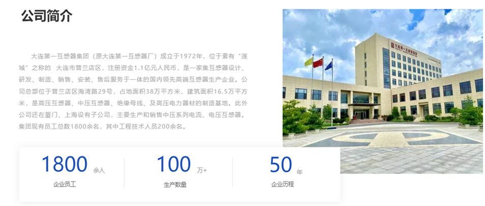 大連第一互感器集團（原大連第一互感器廠）成立于1972年，位于素有“蓮城”之稱的  大連市普蘭店區(qū)，注冊資金1.1億元人民幣，是一家集互感器設(shè)計、研發(fā)、制造、銷售、安裝、售后服務(wù)于一體的國內(nèi)領(lǐng)先高端互感器生產(chǎn)企業(yè)。公司總部位于普蘭店區(qū)海灣路29號，占地面積38萬平方米，建筑面積16.5萬平方米，是高壓互感器、中壓互感器、絕緣母線、及高壓電力器材的制造基地。此外公司還在廈門、上海設(shè)有子公司，主要生產(chǎn)和銷售中壓系列電流、電壓互感器。集團現(xiàn)有員工總數(shù)1800余名，其中工程技術(shù)人員200余名。